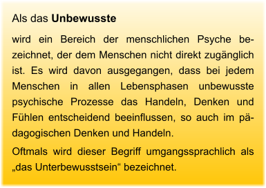 Als das Unbewusste  wird ein Bereich der menschlichen Psyche be-zeichnet, der dem Menschen nicht direkt zugänglich ist. Es wird davon ausgegangen, dass bei jedem Menschen in allen Lebensphasen unbewusste psychische Prozesse das Handeln, Denken und Fühlen entscheidend beeinflussen, so auch im pä-dagogischen Denken und Handeln.  Oftmals wird dieser Begriff umgangssprachlich als „das Unterbewusstsein“ bezeichnet.