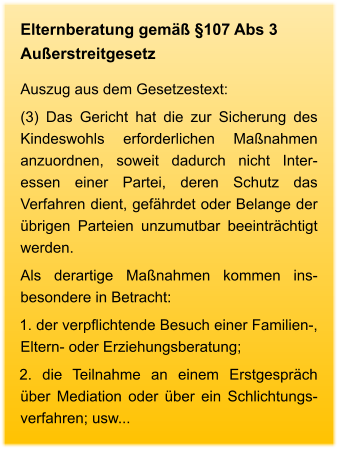 Elternberatung gemäß §107 Abs 3 Außerstreitgesetz Auszug aus dem Gesetzestext: (3) Das Gericht hat die zur Sicherung des Kindeswohls erforderlichen Maßnahmen anzuordnen, soweit dadurch nicht Inter-essen einer Partei, deren Schutz das Verfahren dient, gefährdet oder Belange der übrigen Parteien unzumutbar beeinträchtigt werden.  Als derartige Maßnahmen kommen ins-besondere in Betracht: 1. der verpflichtende Besuch einer Familien-, Eltern- oder Erziehungsberatung; 2. die Teilnahme an einem Erstgespräch über Mediation oder über ein Schlichtungs-verfahren; usw...