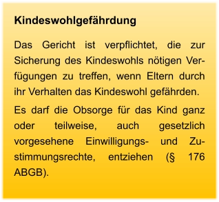 Kindeswohlgefährdung Das Gericht ist verpflichtet, die zur Sicherung des Kindeswohls nötigen Ver-fügungen zu treffen, wenn Eltern durch ihr Verhalten das Kindeswohl gefährden.  Es darf die Obsorge für das Kind ganz oder teilweise, auch gesetzlich vorgesehene Einwilligungs- und Zu-stimmungsrechte, entziehen (§ 176 ABGB).