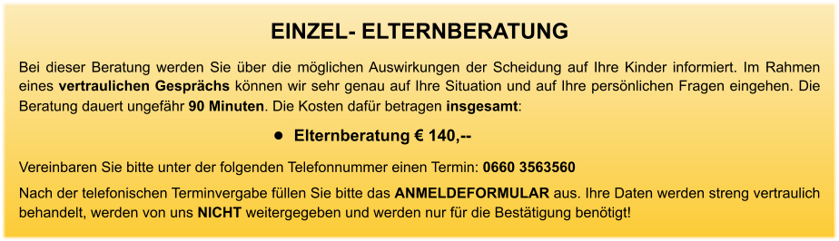 EINZEL- ELTERNBERATUNG Bei dieser Beratung werden Sie über die möglichen Auswirkungen der Scheidung auf Ihre Kinder informiert. Im Rahmen eines vertraulichen Gesprächs können wir sehr genau auf Ihre Situation und auf Ihre persönlichen Fragen eingehen. Die Beratung dauert ungefähr 90 Minuten. Die Kosten dafür betragen insgesamt:    •	Elternberatung € 140,--     Vereinbaren Sie bitte unter der folgenden Telefonnummer einen Termin: 0660 3563560 Nach der telefonischen Terminvergabe füllen Sie bitte das ANMELDEFORMULAR aus. Ihre Daten werden streng vertraulich behandelt, werden von uns NICHT weitergegeben und werden nur für die Bestätigung benötigt!