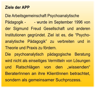 Ziele der APP Die Arbeitsgemeinschaft Psychoanalytische Pädagogik -      - wurde im September 1996 von der Sigmund Freud Gesellschaft und anderen Institutionen gegründet. Ziel ist es, die “Psycho-analytische Pädagogik” zu verbreiten und in Theorie und Praxis zu fördern.  Die psychoanalytisch pädagogische Beratung wird nicht als einseitiges Vermitteln von Lösungen und Ratschlägen von den „wissenden“ BeraterInnen an ihre KlientInnen betrachtet, sondern als gemeinsamer Suchprozess.