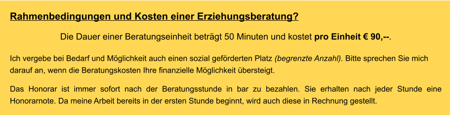 Rahmenbedingungen und Kosten einer Erziehungsberatung? Die Dauer einer Beratungseinheit beträgt 50 Minuten und kostet pro Einheit € 90,--.  Ich vergebe bei Bedarf und Möglichkeit auch einen sozial geförderten Platz (begrenzte Anzahl). Bitte sprechen Sie mich darauf an, wenn die Beratungskosten Ihre finanzielle Möglichkeit übersteigt.    Das Honorar ist immer sofort nach der Beratungsstunde in bar zu bezahlen. Sie erhalten nach jeder Stunde eine Honorarnote. Da meine Arbeit bereits in der ersten Stunde beginnt, wird auch diese in Rechnung gestellt.