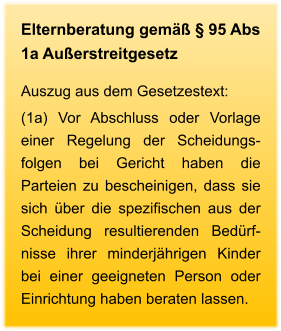 Elternberatung gemäß § 95 Abs 1a Außerstreitgesetz Auszug aus dem Gesetzestext: (1a) Vor Abschluss oder Vorlage einer Regelung der Scheidungs-folgen bei Gericht haben die Parteien zu bescheinigen, dass sie sich über die spezifischen aus der Scheidung resultierenden Bedürf-nisse ihrer minderjährigen Kinder bei einer geeigneten Person oder Einrichtung haben beraten lassen.