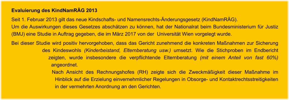 Evaluierung des KindNamRÄG 2013 Seit 1. Februar 2013 gilt das neue Kindschafts- und Namensrechts-Änderungsgesetz (KindNamRÄG).  Um die Auswirkungen dieses Gesetzes abschätzen zu können, hat der Nationalrat beim Bundesministerium für Justiz (BMJ) eine Studie in Auftrag gegeben, die im März 2017 von der  Universität Wien vorgelegt wurde.  Bei dieser Studie wird positiv hervorgehoben, dass das Gericht zunehmend die konkreten Maßnahmen zur Sicherung des Kindeswohls (Kinderbeistand, Elternberatung usw.) umsetzt. Wie die Stichproben im Endbericht zeigten, wurde insbesondere die verpflichtende Elternberatung (mit einem Anteil von fast 60%) angeordnet.  Nach Ansicht des Rechnungshofes (RH) zeigte sich die Zweckmäßigkeit dieser Maßnahme im Hinblick auf die Erzielung einvernehmlicher Regelungen in Obsorge- und Kontaktrechtsstreitigkeiten in der vermehrten Anordnung an den Gerichten.