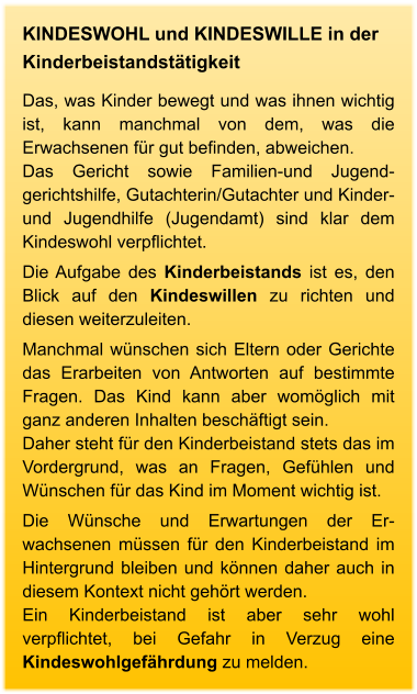 KINDESWOHL und KINDESWILLE in der Kinderbeistandstätigkeit Das, was Kinder bewegt und was ihnen wichtig ist, kann manchmal von dem, was die Erwachsenen für gut befinden, abweichen.  Das Gericht sowie Familien-und Jugend-gerichtshilfe, Gutachterin/Gutachter und Kinder- und Jugendhilfe (Jugendamt) sind klar dem Kindeswohl verpflichtet.  Die Aufgabe des Kinderbeistands ist es, den Blick auf den Kindeswillen zu richten und diesen weiterzuleiten.  Manchmal wünschen sich Eltern oder Gerichte das Erarbeiten von Antworten auf bestimmte Fragen. Das Kind kann aber womöglich mit ganz anderen Inhalten beschäftigt sein.  Daher steht für den Kinderbeistand stets das im Vordergrund, was an Fragen, Gefühlen und Wünschen für das Kind im Moment wichtig ist.  Die Wünsche und Erwartungen der Er-wachsenen müssen für den Kinderbeistand im Hintergrund bleiben und können daher auch in diesem Kontext nicht gehört werden. Ein Kinderbeistand ist aber sehr wohl verpflichtet, bei Gefahr in Verzug eine Kindeswohlgefährdung zu melden.