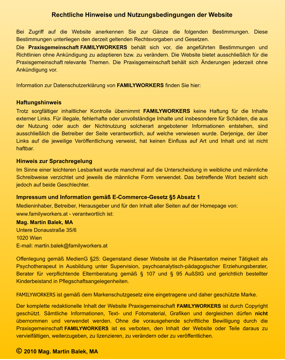 Rechtliche Hinweise und Nutzungsbedingungen der Website  Bei Zugriff auf die Website anerkennen Sie zur Gänze die folgenden Bestimmungen. Diese Bestimmungen unterliegen den derzeit geltenden Rechtsvorgaben und Gesetzen.  Die Praxisgemeinschaft FAMILYWORKERS behält sich vor, die angeführten Bestimmungen und Richtlinien ohne Ankündigung zu adaptieren bzw. zu verändern. Die Website bietet ausschließlich für die Praxisgemeinschaft relevante Themen. Die Praxisgemeinschaft behält sich Änderungen jederzeit ohne Ankündigung vor.  Information zur Datenschutzerklärung von FAMILYWORKERS finden Sie hier:  Haftungshinweis Trotz sorgfältiger inhaltlicher Kontrolle übernimmt FAMILYWORKERS keine Haftung für die Inhalte externer Links. Für illegale, fehlerhafte oder unvollständige Inhalte und insbesondere für Schäden, die aus der Nutzung oder auch der Nichtnutzung solcherart angebotener Informationen entstehen, sind ausschließlich die Betreiber der Seite verantwortlich, auf welche verwiesen wurde. Derjenige, der über Links auf die jeweilige Veröffentlichung verweist, hat keinen Einfluss auf Art und Inhalt und ist nicht haftbar. Hinweis zur Sprachregelung Im Sinne einer leichteren Lesbarkeit wurde manchmal auf die Unterscheidung in weibliche und männliche Schreibweise verzichtet und jeweils die männliche Form verwendet. Das betreffende Wort bezieht sich jedoch auf beide Geschlechter. Impressum und Information gemäß E-Commerce-Gesetz §5 Absatz 1 Medieninhaber, Betreiber, Herausgeber und für den Inhalt aller Seiten auf der Homepage von: www.familyworkers.at - verantwortlich ist: Mag. Martin Balek, MA Untere Donaustraße 35/6 1020 Wien E-mail: martin.balek@familyworkers.at  Offenlegung gemäß MedienG §25: Gegenstand dieser Website ist die Präsentation meiner Tätigkeit als Psychotherapeut in Ausbildung unter Supervision, psychoanalytisch-pädagogischer Erziehungsberater, Berater für verpflichtende Elternberatung gemäß § 107 und § 95 AußStG und gerichtlich bestellter Kinderbeistand in Pflegschaftsangelegenheiten. FAMILYWORKERS ist gemäß dem Markenschutzgesetz eine eingetragene und daher geschützte Marke.  Der komplette redaktionelle Inhalt der Website Praxisgemeinschaft FAMILYWORKERS ist durch Copyright geschützt. Sämtliche Informationen, Text- und Fotomaterial, Grafiken und dergleichen dürfen nicht übernommen und verwendet werden. Ohne die vorausgehende schriftliche Bewilligung durch die Praxisgemeinschaft FAMILYWORKERS ist es verboten, den Inhalt der Website oder Teile daraus zu vervielfältigen, weiterzugeben, zu lizenzieren, zu verändern oder zu veröffentlichen. © 2010 Mag. Martin Balek, MA
