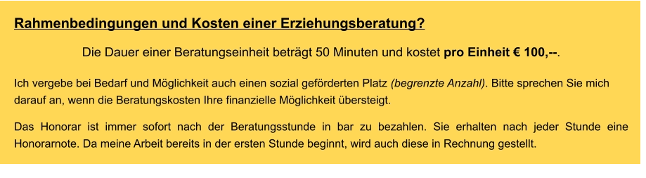 Rahmenbedingungen und Kosten einer Erziehungsberatung? Die Dauer einer Beratungseinheit beträgt 50 Minuten und kostet pro Einheit € 100,--.  Ich vergebe bei Bedarf und Möglichkeit auch einen sozial geförderten Platz (begrenzte Anzahl). Bitte sprechen Sie mich darauf an, wenn die Beratungskosten Ihre finanzielle Möglichkeit übersteigt.    Das Honorar ist immer sofort nach der Beratungsstunde in bar zu bezahlen. Sie erhalten nach jeder Stunde eine Honorarnote. Da meine Arbeit bereits in der ersten Stunde beginnt, wird auch diese in Rechnung gestellt.