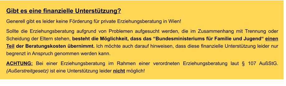 Gibt es eine finanzielle Unterstützung? Generell gibt es leider keine Förderung für private Erziehungsberatung in Wien! Sollte die Erziehungsberatung aufgrund von Problemen aufgesucht werden, die im Zusammenhang mit Trennung oder Scheidung der Eltern stehen, besteht die Möglichkeit, dass das “Bundesministeriums für Familie und Jugend“ einen Teil der Beratungskosten übernimmt. Ich möchte auch darauf hinweisen, dass diese finanzielle Unterstützung leider nur begrenzt in Anspruch genommen werden kann.  ACHTUNG: Bei einer Erziehungsberatung im Rahmen einer verordneten Erziehungsberatung laut § 107 AußStG. (Außerstreitgesetz) ist eine Unterstützung leider nicht möglich!