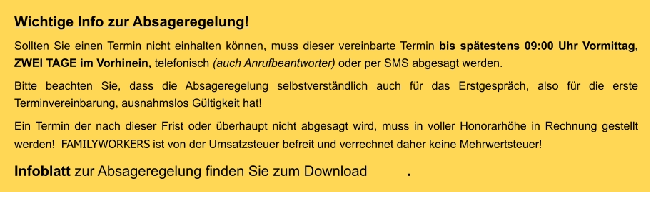 Wichtige Info zur Absageregelung! Sollten Sie einen Termin nicht einhalten können, muss dieser vereinbarte Termin bis spätestens 09:00 Uhr Vormittag, ZWEI TAGE im Vorhinein, telefonisch (auch Anrufbeantworter) oder per SMS abgesagt werden.  Bitte beachten Sie, dass die Absageregelung selbstverständlich auch für das Erstgespräch, also für die erste Terminvereinbarung, ausnahmslos Gültigkeit hat! Ein Termin der nach dieser Frist oder überhaupt nicht abgesagt wird, muss in voller Honorarhöhe in Rechnung gestellt werden!  FAMILYWORKERS ist von der Umsatzsteuer befreit und verrechnet daher keine Mehrwertsteuer! Infoblatt zur Absageregelung finden Sie zum Download         .