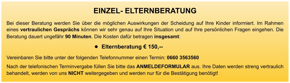 EINZEL- ELTERNBERATUNG Bei dieser Beratung werden Sie über die möglichen Auswirkungen der Scheidung auf Ihre Kinder informiert. Im Rahmen eines vertraulichen Gesprächs können wir sehr genau auf Ihre Situation und auf Ihre persönlichen Fragen eingehen. Die Beratung dauert ungefähr 90 Minuten. Die Kosten dafür betragen insgesamt:    •	Elternberatung € 150,--     Vereinbaren Sie bitte unter der folgenden Telefonnummer einen Termin: 0660 3563560 Nach der telefonischen Terminvergabe füllen Sie bitte das ANMELDEFORMULAR aus. Ihre Daten werden streng vertraulich behandelt, werden von uns NICHT weitergegeben und werden nur für die Bestätigung benötigt!