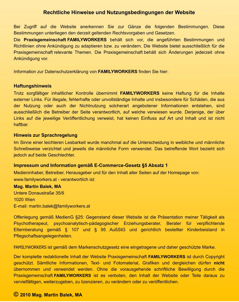 Rechtliche Hinweise und Nutzungsbedingungen der Website  Bei Zugriff auf die Website anerkennen Sie zur Gänze die folgenden Bestimmungen. Diese Bestimmungen unterliegen den derzeit geltenden Rechtsvorgaben und Gesetzen.  Die Praxisgemeinschaft FAMILYWORKERS behält sich vor, die angeführten Bestimmungen und Richtlinien ohne Ankündigung zu adaptieren bzw. zu verändern. Die Website bietet ausschließlich für die Praxisgemeinschaft relevante Themen. Die Praxisgemeinschaft behält sich Änderungen jederzeit ohne Ankündigung vor.  Information zur Datenschutzerklärung von FAMILYWORKERS finden Sie hier:  Haftungshinweis Trotz sorgfältiger inhaltlicher Kontrolle übernimmt FAMILYWORKERS keine Haftung für die Inhalte externer Links. Für illegale, fehlerhafte oder unvollständige Inhalte und insbesondere für Schäden, die aus der Nutzung oder auch der Nichtnutzung solcherart angebotener Informationen entstehen, sind ausschließlich die Betreiber der Seite verantwortlich, auf welche verwiesen wurde. Derjenige, der über Links auf die jeweilige Veröffentlichung verweist, hat keinen Einfluss auf Art und Inhalt und ist nicht haftbar. Hinweis zur Sprachregelung Im Sinne einer leichteren Lesbarkeit wurde manchmal auf die Unterscheidung in weibliche und männliche Schreibweise verzichtet und jeweils die männliche Form verwendet. Das betreffende Wort bezieht sich jedoch auf beide Geschlechter. Impressum und Information gemäß E-Commerce-Gesetz §5 Absatz 1 Medieninhaber, Betreiber, Herausgeber und für den Inhalt aller Seiten auf der Homepage von: www.familyworkers.at - verantwortlich ist: Mag. Martin Balek, MA Untere Donaustraße 35/6 1020 Wien E-mail: martin.balek@familyworkers.at  Offenlegung gemäß MedienG §25: Gegenstand dieser Website ist die Präsentation meiner Tätigkeit als Psychotherapeut, psychoanalytisch-pädagogischer Erziehungsberater, Berater für verpflichtende Elternberatung gemäß § 107 und § 95 AußStG und gerichtlich bestellter Kinderbeistand in Pflegschaftsangelegenheiten. FAMILYWORKERS ist gemäß dem Markenschutzgesetz eine eingetragene und daher geschützte Marke.  Der komplette redaktionelle Inhalt der Website Praxisgemeinschaft FAMILYWORKERS ist durch Copyright geschützt. Sämtliche Informationen, Text- und Fotomaterial, Grafiken und dergleichen dürfen nicht übernommen und verwendet werden. Ohne die vorausgehende schriftliche Bewilligung durch die Praxisgemeinschaft FAMILYWORKERS ist es verboten, den Inhalt der Website oder Teile daraus zu vervielfältigen, weiterzugeben, zu lizenzieren, zu verändern oder zu veröffentlichen. © 2010 Mag. Martin Balek, MA